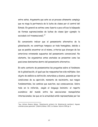 37
entre estos. Argumenta que este es un proceso altamente complejo
que no niega la pertinencia de la lucha de clases por el control del
Estado. En general se estima como ilusoria o poco eficaz la búsqueda
de formas supranacionales de luchas de clases (por ejemplo: la
sociedad civil transnacional). 17
Es conveniente indicar que el pensamiento alternativo de la
globalización, no constituye tampoco un todo homogéneo, debido a
que es posible encontrar en el mismo, criterios que divergen de los
anteriores retomando supuestos del pensamiento convencional. No
obstante, los argumentos antes anotados se presentan como las
posiciones dominantes dentro del pensamiento alternativo.
En este contexto de pensamientos las preguntas sobre el fenómeno
de la globalización, al igual que las respuestas han sido múltiples. Son
objeto de análisis su definición, naturaleza y alcance, pasando por las
condiciones de su aparición, momento de nacimiento, sus rasgos
fundamentales, los cambios que suscitan, sus consecuencias. Sobre
todo en lo referido, -según el lenguaje leninista- al reparto
económico del mundo entre las asociaciones monopolistas
internacionales, las que en la actualidad están representadas por las
17
Ver: Antonio Romero Gómez. “Globalización solidaria Vs. Globalización neoliberal. Algunas
consideraciones generales”. (Inédito) Mimeo. CIEI, La Habana. febrero 1999 pp. 6.
 