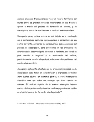 38
grandes empresas transnacionales; y por el reparto territorial del
mundo entre las grandes potencias imperialistas, el cual tiende a
operar a través del proceso de formación de bloques, y su
contraparte, puesta de manifiesto en la rivalidad interimperialista.
Un aspecto que es notable en este variado debate, es lo relacionado
con la existencia de puntos de convergencia en el pensamiento de una
u otra corriente, criticando las consecuencias socioeconómicas del
proceso de globalización, pero divergentes en las propuestas de
alternativas de desarrollo para enfrentar el fenómeno. Ello indica en
gran medida la magnitud y la importancia del análisis,
particularmente para la búsqueda de soluciones a los problemas del
mundo subdesarrollado.
A propósito del asunto, el estudio de los problemas vinculados con la
globalización debe tomar en consideración lo expresado por Carlos
Marx cuando apuntó: “En economía política, la libre investigación
científica tiene que luchar con enemigos que otras ciencias no
conocen. El carácter especial de la materia investigada levanta
contra ella las pasiones más violentas y más repugnantes que anidan
en el pecho humano: las furias del interés privado”18
.
18
Carlos Marx. El Capital T. 1. Ediciones Venceremos, La Habana 1965 p. XXIV.
 