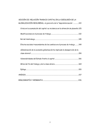 3
SECCIÓN III: RELACIÓN TRABAJO-CAPITAL EN LA IDEOLOGÍA DE LA
GLOBALIZACIÓN NEOLIBERAL: el gran mito de la “deproletarización¨.............122
Crisis en la acumulación del capital: su incidencia en la obtención de plusvalía.125
Modificaciones en el proceso de trabajo...................................................................132
Rol del teletrabajo..........................................................................................................145
Efectos sociales trascendentes de los cambios en el proceso de trabajo.........149
¿Globalización de la economía globalización ha implicado la desaparición de la
clase obrera?....................................................................................................................154
Vulnerabilidades del Estado frente al capital ..........................................................166
Mitos del fin del trabajo y de la clase obrera..........................................................169
Epílogo................................................................................................................................193
ANEXOS ................................................................................................................................217
BIBLIOGRAFÍA Y WEBGRAFíA......................................................................................226
 