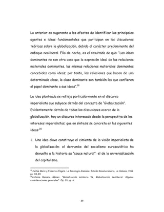 39
Lo anterior es sugerente a los efectos de identificar los principales
agentes e ideas fundamentales que participan en las discusiones
teóricas sobre la globalización, debido al carácter predominante del
enfoque neoliberal. Ello de hecho, es el resultado de que: “Las ideas
dominantes no son otra cosa que la expresión ideal de las relaciones
materiales dominantes, las mismas relaciones materiales dominantes
concebidas como ideas; por tanto, las relaciones que hacen de una
determinada clase, la clase dominante son también las que confieren
el papel dominante a sus ideas”.19
La idea planteada se refleja particularmente en el discurso
imperialista que subyace detrás del concepto de “Globalización”.
Evidentemente detrás de todas las discusiones acerca de la
globalización, hay un discurso interesado desde la perspectiva de los
intereses imperialistas; que en síntesis se concreta en las siguientes
ideas:20
1. Una idea clave constituye el cimiento de la visión imperialista de
la globalización: el derrumbe del socialismo eurosoviético ha
devuelto a la historia su “cauce natural”: el de la universalización
del capitalismo.
19
Carlos Marx y Federico Engels. La Ideología Alemana. Edición Revolucionaria, La Habana, 1966
pp. 48-49
20Antonio Romero Gómez. “Globalización solidaria Vs. Globalización neoliberal. Algunas
consideraciones generales”. Op. Cit pp. 6.
 