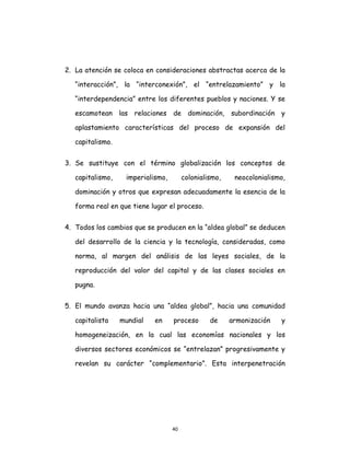 40
2. La atención se coloca en consideraciones abstractas acerca de la
“interacción”, la “interconexión”, el “entrelazamiento” y la
“interdependencia” entre los diferentes pueblos y naciones. Y se
escamotean las relaciones de dominación, subordinación y
aplastamiento características del proceso de expansión del
capitalismo.
3. Se sustituye con el término globalización los conceptos de
capitalismo, imperialismo, colonialismo, neocolonialismo,
dominación y otros que expresan adecuadamente la esencia de la
forma real en que tiene lugar el proceso.
4. Todos los cambios que se producen en la “aldea global” se deducen
del desarrollo de la ciencia y la tecnología, consideradas, como
norma, al margen del análisis de las leyes sociales, de la
reproducción del valor del capital y de las clases sociales en
pugna.
5. El mundo avanza hacia una “aldea global”, hacia una comunidad
capitalista mundial en proceso de armonización y
homogeneización, en la cual las economías nacionales y los
diversos sectores económicos se “entrelazan” progresivamente y
revelan su carácter “complementario”. Esta interpenetración
 