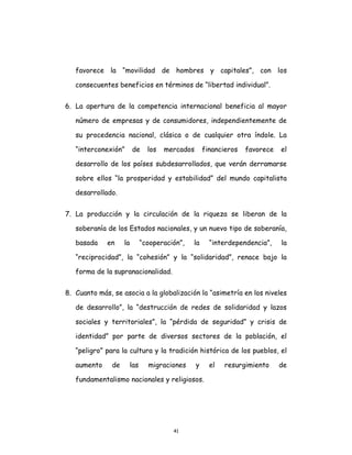 41
favorece la “movilidad de hombres y capitales”, con los
consecuentes beneficios en términos de “libertad individual”.
6. La apertura de la competencia internacional beneficia al mayor
número de empresas y de consumidores, independientemente de
su procedencia nacional, clásica o de cualquier otra índole. La
“interconexión” de los mercados financieros favorece el
desarrollo de los países subdesarrollados, que verán derramarse
sobre ellos “la prosperidad y estabilidad” del mundo capitalista
desarrollado.
7. La producción y la circulación de la riqueza se liberan de la
soberanía de los Estados nacionales, y un nuevo tipo de soberanía,
basada en la “cooperación”, la “interdependencia”, la
“reciprocidad”, la “cohesión” y la “solidaridad”, renace bajo la
forma de la supranacionalidad.
8. Cuanto más, se asocia a la globalización la “asimetría en los niveles
de desarrollo”, la “destrucción de redes de solidaridad y lazos
sociales y territoriales”, la “pérdida de seguridad” y crisis de
identidad” por parte de diversos sectores de la población, el
“peligro” para la cultura y la tradición histórica de los pueblos, el
aumento de las migraciones y el resurgimiento de
fundamentalismo nacionales y religiosos.
 