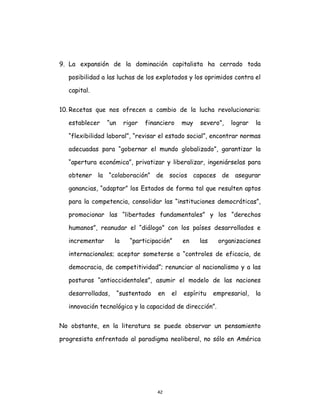 42
9. La expansión de la dominación capitalista ha cerrado toda
posibilidad a las luchas de los explotados y los oprimidos contra el
capital.
10. Recetas que nos ofrecen a cambio de la lucha revolucionaria:
establecer “un rigor financiero muy severo”, lograr la
“flexibilidad laboral”, “revisar el estado social”, encontrar normas
adecuadas para “gobernar el mundo globalizado”, garantizar la
“apertura económica”, privatizar y liberalizar, ingeniárselas para
obtener la “colaboración” de socios capaces de asegurar
ganancias, “adaptar” los Estados de forma tal que resulten aptos
para la competencia, consolidar las “instituciones democráticas”,
promocionar las “libertades fundamentales” y los “derechos
humanos”, reanudar el “diálogo” con los países desarrollados e
incrementar la “participación” en las organizaciones
internacionales; aceptar someterse a “controles de eficacia, de
democracia, de competitividad”; renunciar al nacionalismo y a las
posturas “antioccidentales”, asumir el modelo de las naciones
desarrolladas, “sustentado en el espíritu empresarial, la
innovación tecnológica y la capacidad de dirección”.
No obstante, en la literatura se puede observar un pensamiento
progresista enfrentado al paradigma neoliberal, no sólo en América
 