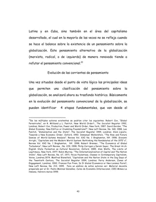 43
Latina y en Cuba, sino también en el área del capitalismo
desarrollado, el cual en la mayoría de las veces no se refleja cuando
se hace el balance sobre la existencia de un pensamiento sobre la
globalización. Este pensamiento alternativo de la globalización
(marxista, radical, o de izquierda) de manera renovada tiende a
refutar el pensamiento convencional.21
Evolución de las corrientes de pensamiento
Una vez situados desde el punto de vista lógico las principales ideas
que permiten una clasificación del pensamiento sobre la
globalización, se analizará ahora su trasfondo histórico. Básicamente
en la evolución del pensamiento convencional de la globalización, se
pueden identificar 4 etapas fundamentales, que van desde el
21
De los múltiples autores existentes se podrían citar los siguientes: Robert Cox, “Global
Perestroika”, en R. Miliband y L. Panitch, New World Order?., The Socialist Register 1992,
Londres; Robert Cox, Production, Power and World Order, New York, 1987; David Gordon, “The
Global Economy: New Edifice or Crumbling Foundations?”, New Left Review, No. 168, 1988; Leo
Panitch, “Globalisation and the State”, The Socialist Register 1994, Londres; Alain Lipietz,
Towards a New Economic Order, Oxford, 1992; Immanuel Wallerstein, “The Rise and Future
Demise of World-Sytems Analysis”. Review Vol. XXI No. 1 Binghamton, NY. 1998; Giovanni
Arrighi, “Capitalism and the Modern World System: Rethinking the Nondebates of the 1970´s”,
Review Vol. XXI No. 1 Binghamton, NY. 1998; Robert Brenner, “The Economics of Global
Turbulence”, New Left Review , No. 229, 1998; Philip Corrigan y Derek Sayer, The Great Ar ch:
English State Formation as Cultural Revolution, Oxford, 1985; Alan Wolfe, The Limits of
Legitimacy, New York, 1977; Robin Murray, “The Internationalization of Capital and The Nation
State”, New Left Review, No. 67, 1971; Nicos Poulantzas, Classes in Contemporary Capitalism,
Verso, Londres,1974; Manfred Bienefeld, “Capitalism and the Nation State in the Dog Days of
the Twentieth Century, The Socialist Register 1994, Londres; Perry Anderson, Zones of
Engagement, Londres, 1992; Frances Fox Piven, Is It Global Economics or Neo-Laissez Faire?,
New Left Review, No. 213, 1995. Para un análisis de estos autores ver: Material docente
preparado por el Dr. Pedro Monreal González. Curso de Economía Internacional, CIEI Mimeo La
Habana, febrero marzo 1999.
 