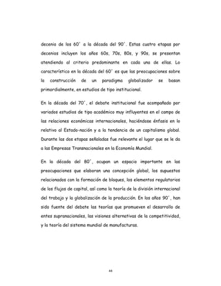 44
decenio de los 60´ a la década del 90´. Estas cuatro etapas por
decenios incluyen los años 60s, 70s, 80s, y 90s, se presentan
atendiendo al criterio predominante en cada una de ellas. Lo
característico en la década del 60´ es que las preocupaciones sobre
la construcción de un paradigma globalizador se basan
primordialmente, en estudios de tipo institucional.
En la década del 70´, el debate institucional fue acompañado por
variados estudios de tipo académico muy influyentes en el campo de
las relaciones económicas internacionales, haciéndose énfasis en lo
relativo al Estado-nación y a la tendencia de un capitalismo global.
Durante las dos etapas señaladas fue relevante el lugar que se le da
a las Empresas Transnacionales en la Economía Mundial.
En la década del 80´, ocupan un espacio importante en las
preocupaciones que elaboran una concepción global, los supuestos
relacionados con la formación de bloques, los elementos regulatorios
de los flujos de capital, así como la teoría de la división internacional
del trabajo y la globalización de la producción. En los años 90´, han
sido fuente del debate las teorías que promueven el desarrollo de
entes supranacionales, las visiones alternativas de la competitividad,
y la teoría del sistema mundial de manufacturas.
 