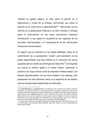 45
También ha ganado espacio, el tema sobre la gestión de la
globalización a través de un enfoque institucional, que coloca la
atención en la visión sobre la gobernabilidad.22
Relacionado con los
efectos de la globalización financiera, se está tratando el enfoque
sobre la conformación de una nueva arquitectura financiera
internacional, lo que supone la necesidad de una regulación de los
mercados internacionales, y la reorganización de las instituciones
financieras internacionales.
Un aspecto que es relevante en las etapas señaladas, radica en la
conformación de un pensamiento “común”, particularmente en los
países desarrollados, que hace énfasis en la colocación de nuevos
supuestos para el diseño de estrategias de desarrollo,23
privilegiando
con fuerza el entorno global y al mismo tiempo, resaltando la
presencia de viejos actores como las empresas transnacionales y los
órganos supranacionales, con una nueva dinámica. Sin embargo, este
pensamiento ha sido diferente tanto en la magnitud de los análisis,
como en las posiciones desde donde son enfocados.
22La “gobernabilidad de la globalización” es entendida como la gestión del sistema económico
mundial en sus aspectos políticos e institucionales Este concepto es puesto en práctica por
variadas fuentes del pensamiento siendo predominante el enfoque de las principales potencias
imperialistas: como el Grupo de los 8, el cual se comporta como centro de la política mundial.
Cabe recordar que en las reuniones de este grupo, asisten además, el país que ejerce la
Presidencia de la Unión Europea y el Presidente de la Unión Europea, así como, el Director
Gerente del Fondo Monetario Internacional y el Presidente del Banco Mundial.
23
La mayor parte de los escritos sobre globalización y desarrollo está relacionada con la acción
de instituciones internacionales (Banco Mundial, UNCTAD, PNUD) y de las universidades de
países desarrollados.
 