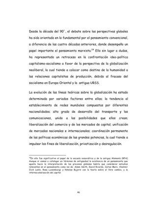 46
Desde la década del 90´, el debate sobre las perspectivas globales
ha sido orientado en lo fundamental por el pensamiento convencional,
a diferencia de las cuatro décadas anteriores, donde desempeño un
papel importante el pensamiento marxista.24
Ello sin lugar a dudas,
ha representado un retroceso en la confrontación ideo-política
capitalismo-socialismo a favor de la perspectiva de la globalización
neoliberal, la cual tiende a colocar como destino de la humanidad a
las relaciones capitalistas de producción, debido al fracaso del
socialismo en Europa Oriental y la antigua URSS.
La evolución de las líneas teóricas sobre la globalización ha estado
determinada por variados factores entre ellos; la tendencia al
establecimiento de redes mundiales compuestas por diferentes
nacionalidades; alto grado de desarrollo del transporte y las
comunicaciones, unido a las posibilidades que ellos crean;
liberalización del comercio y de los mercados de capital; unificación
de mercados nacionales e internacionales; coordinación permanente
de las políticas económicas de las grandes potencias, la cual tiende a
impulsar los fines de liberalización, privatización y desregulación.
24
En ello fue significativo el papel de la escuela exsoviética y de la antigua Alemanía (RFA)
Aunque si vamos a catalogar en términos de antigüedad la existencia de un pensamiento que
apunta hacia la interpretación de los procesos globales habría que considerar estudios
relevantes en el pensamiento como los de: Adam Smith, David Ricardo, Carlos Marx, Vladimir
Ilich Lenín, Rosa Luxemburgo y Nikolas Bujarin con la teoría sobre el libre cambio, y la
internacionalización del capital.
 