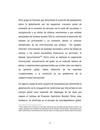 47
Otro grupo de factores que determinan la evolución del pensamiento
sobre la globalización son los siguientes: creciente grado de
extensión de la economía de mercado con la caída del socialismo; e
incorporación a su núcleo de esferas inexistentes o que estaban
marginadas del sistema mundial. Ello ha contribuido al desarrollo del
sistema en profundidad y en extensión debido al carácter
multiplicador de las interrelaciones que produce. Por ejemplo:
Internet; interconexión de monedas nacionales y entre las bolsas de
valores; y los nuevos mecanismos financieros, en particular, la
llamada “securitization”25
. Entre otros se destacan la cooperación
internacional, concentración del poder en un reducido número de
países y organizaciones supranacionales que actúan como una especie
de gobierno global; rápido desarrollo de las empresas
transnacionales; y la revolución en los parámetros de la
competitividad internacional.
Un aspecto común de este conjunto de mecanismos que determinan la
globalización, es la conjugación de condiciones que interactúan en una
sinergia global como resultado del despliegue de las leyes que
regulan el sistema de Economía Capitalista Mundial. Estas como
tendencia, se sintetizan en el proceso de interdependencia global,
25
Este término esta referido a lo derivados financieros que han aparecido para hacerle frente a los
riesgos sistémicos que ocasionan los movimientos de las finanzas internacionales, relacionados con la
mayor volatibilidad y oscilaciones de las tasas de cambio, las cuales ejercen efectos destructivos sobre
 