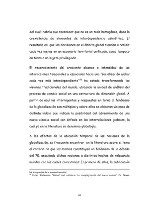 48
del cual, habría que reconocer que no es un todo homogéneo, dada la
coexistencia de elementos de interdependencia asimétrica. El
resultado es, que las decisiones en el ámbito global tienden a residir
cada vez menos en un escenario territorial unificado, como tampoco
en torno a un sujeto privilegiado.
El reconocimiento del creciente alcance e intensidad de las
interacciones temporales y espaciales hacia una “socialización global
cada vez más interdependiente”26
ha estado transformando las
visiones tradicionales del mundo, ubicando la unidad de análisis del
proceso de cambio social en una estructura de dimensión global. A
partir de aquí las interrogantes y respuestas en torno al fenómeno
de la globalización son múltiples y sobre ellas se elaboran visiones de
distinta índole que indican la posibilidad del advenimiento de una
nueva ciencia social con énfasis en las interrelaciones globales, la
cual ya en la literatura se denomina globología.
A los efectos de la ubicación temporal de las nociones de la
globalización, es frecuente encontrar en la literatura sobre el tema
el criterio de que las mismas constituyen un fenómeno de la década
del 70, asociando dichas nociones a distintos hechos de relevancia
mundial con los cuales coincidimos: El primero de ellos, la publicación
los integrantes de la economía mundial.
26
Peter Waterman. “Global civil solidario. La complejización del nuevo mundo”. En. Nueva
 