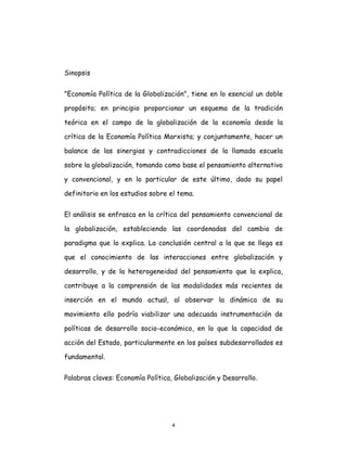 4
Sinopsis
"Economía Política de la Globalización", tiene en lo esencial un doble
propósito; en principio proporcionar un esquema de la tradición
teórica en el campo de la globalización de la economía desde la
crítica de la Economía Política Marxista; y conjuntamente, hacer un
balance de las sinergias y contradicciones de la llamada escuela
sobre la globalización, tomando como base el pensamiento alternativo
y convencional, y en lo particular de este último, dado su papel
definitorio en los estudios sobre el tema.
El análisis se enfrasca en la crítica del pensamiento convencional de
la globalización, estableciendo las coordenadas del cambio de
paradigma que lo explica. La conclusión central a la que se llega es
que el conocimiento de las interacciones entre globalización y
desarrollo, y de la heterogeneidad del pensamiento que la explica,
contribuye a la comprensión de las modalidades más recientes de
inserción en el mundo actual, al observar la dinámica de su
movimiento ello podría viabilizar una adecuada instrumentación de
políticas de desarrollo socio-económico, en lo que la capacidad de
acción del Estado, particularmente en los países subdesarrollados es
fundamental.
Palabras claves: Economía Política, Globalización y Desarrollo.
 