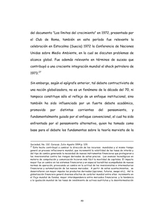 49
del documento "Los límites del crecimiento" en 1972, presentado por
el Club de Roma, también en este período fue relevante la
celebración en Estocolmo (Suecia) 1972 la Conferencia de Naciones
Unidas sobre Medio Ambiente, en la cual se discuten problemas de
alcance global. Fue además relevante en términos de suceso que
contribuyó a una creciente integración mundial el shock petrolero de
1973.27
Sin embargo, según el epígrafe anterior, tal debate contructivista de
una noción globalizadora, no es un fenómeno de la década del 70, ni
tampoco constituye sólo el reflejo de un enfoque institucional, sino
también ha sido influenciado por un fuerte debate académico,
promovido por distintas corrientes del pensamiento, y
fundamentalmente guiado por el enfoque convencional, el cual ha sido
enfrentado por el pensamiento alternativo, quien ha tomado como
base para el debate los fundamentos sobre la teoría marxista de la
Sociedad, No. 132. Caracas. Julio-Agosto 1994,p. 129.
27
Este hecho contribuyó a cambiar la dirección de los recursos mundiales y al mismo tiempo
generó un proceso inflacionario mundial, que incrementó la volatilidad de las tasas de interés y
del tipo de cambio generando la necesidad de nuevos instrumentos financieros que protegieran a
los inversionistas contra los riesgos derivados de estos precios. Los avances tecnológicos en
materia de computación y comunicación hicieron más fácil la movilidad de capitales. El impacto
mayor fue un cambio en los sistemas financieros y en especial bursátiles acompañados de nuevas
normas de operación, provocando un cambio en la actitud de los inversionistas e intermediarios
financieros y automatización de los nuevos mercados. A partir de estos acontecimientos, se
desarrollaron con mayor impulso los productos derivados (opciones, futuros, swaps etc), Así la
globalización financiera generó diversos efectos de carácter mundial entre ellos: incremento en
el flujo mundial de fondos; mayor interdependencia entre mercados financieros; y la tendencia
a la igualación mundial de las tasas de rendimiento de activos sustitutos y la desintermediación
 