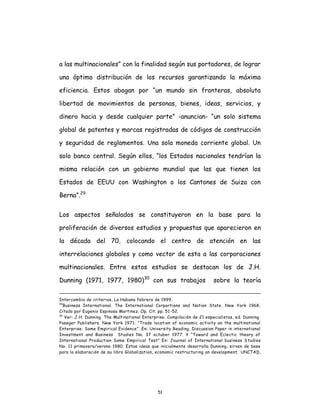 51
a las multinacionales” con la finalidad según sus portadores, de lograr
una óptima distribución de los recursos garantizando la máxima
eficiencia. Estos abogan por “un mundo sin fronteras, absoluta
libertad de movimientos de personas, bienes, ideas, servicios, y
dinero hacia y desde cualquier parte” -anuncian- “un solo sistema
global de patentes y marcas registradas de códigos de construcción
y seguridad de reglamentos. Una sola moneda corriente global. Un
solo banco central. Según ellos, “los Estados nacionales tendrían la
misma relación con un gobierno mundial que las que tienen los
Estados de EEUU con Washington o los Cantones de Suiza con
Berna”.29
Los aspectos señalados se constituyeron en la base para la
proliferación de diversos estudios y propuestas que aparecieron en
la década del 70, colocando el centro de atención en las
interrelaciones globales y como vector de esta a las corporaciones
multinacionales. Entre estos estudios se destacan los de J.H.
Dunning (1971, 1977, 1980)30
con sus trabajos sobre la teoría
Intercambio de criterios, La Habana febrero de 1999.
29
Business International. The International Corportions and Nation State. New York 1968.
Citado por Eugenio Espinosa Martinez. Op. Cit. pp. 51-52.
30
Ver: J.H. Dunning. The Multinational Enterprise. Compilación de 21 especialistas, ed. Dunning.
Paseger Publishers. New York 1971; “Trade location of economic activity an the multinational
Enterprise: Some Empirical Evidence”. En: University Reading, Discussion Paper in international
Investment and Business Studies No. 37 octuber 1977. Y “Toward and Eclectic theory of
International Production Some Empirical Test” En: Journal of International business Studies
No. 11 primavera/verano 1980. Estas ideas que inicialmente desarrolla Dunning, sirven de base
para la elaboración de su libro Globalization, economic restructuring an development. UNCTAD,
 