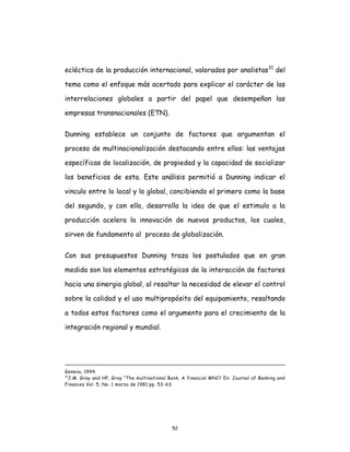 52
ecléctica de la producción internacional, valorados por analistas31
del
tema como el enfoque más acertado para explicar el carácter de las
interrelaciones globales a partir del papel que desempeñan las
empresas transnacionales (ETN).
Dunning establece un conjunto de factores que argumentan el
proceso de multinacionalización destacando entre ellos: las ventajas
específicas de localización, de propiedad y la capacidad de socializar
los beneficios de esta. Este análisis permitió a Dunning indicar el
vinculo entre lo local y lo global, concibiendo el primero como la base
del segundo, y con ello, desarrolla la idea de que el estimulo a la
producción acelera la innovación de nuevos productos, los cuales,
sirven de fundamento al proceso de globalización.
Con sus presupuestos Dunning traza los postulados que en gran
medida son los elementos estratégicos de la interacción de factores
hacia una sinergia global, al resaltar la necesidad de elevar el control
sobre la calidad y el uso multipropósito del equipamiento, resaltando
a todos estos factores como el argumento para el crecimiento de la
integración regional y mundial.
Geneva, 1994.
31
J.M. Gray and HP, Gray “The multinational Bank. A financial MNC? En: Journal of Banking and
Finances Vol. 5, No. 1 marzo de 1981 pp. 53-63.
 