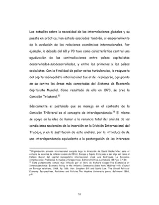 53
Los estudios sobre la necesidad de las interrelaciones globales y su
puesta en práctica, han estado asociados también, al empeoramiento
de la evolución de las relaciones económicas internacionales. Por
ejemplo, la década del 60 y 70 tuvo como característica central una
agudización de las contradicciones entre países capitalistas
desarrollados-subdesarrollados, y entre los primeros y los países
socialistas. Con la finalidad de paliar estas turbulencias, la respuesta
del capital monopolista internacional fue el de replegarse, agrupando
en su centro las áreas más connotadas del Sistema de Economía
Capitalista Mundial. Como resultado de ello en 1973, se crea la
Comisión Trilateral.32
Básicamente el postulado que se maneja en el contexto de la
Comisión Trilateral es el concepto de interdependencia.33
El mismo
se apoya en la idea de llamar a la renuncia total del análisis de las
condiciones nacionales de la inserción en la División Internacional del
Trabajo, y en la sustitución de este análisis, por la introducción de
una interdependencia equivalente a la postergación de los intereses
32
Organización privada internacional surgida bajo la dirección de David Rockefeller para el
estudio de asuntos de interés común de EEUU, Europa y Japón. Esta pasa a ser algo así como el
Estado Mayor del capital monopolista internacional. José Luis Rodríguez. La Economía
Internacional. Problemas Actuales y Perspectivas. Editora Política, La Habana 1987 pp. 37-38
33
Este pensamiento estuvo muy influido por el libro de Richard Cooper.The Economics of
Interdependence: Economic Policy in the Atlantic Community (New York, McGraw-Hill/ Council
on Foreign relations, 1968. Pp. 566. Ver: Stephen Gill and David Law. The Global Political
Economy. Perspectives, Problems and Policies.The Hopkins University press, Baltimore 1988,
p.8.
 