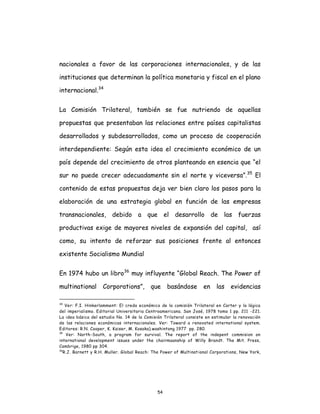 54
nacionales a favor de las corporaciones internacionales, y de las
instituciones que determinan la política monetaria y fiscal en el plano
internacional.34
La Comisión Trilateral, también se fue nutriendo de aquellas
propuestas que presentaban las relaciones entre países capitalistas
desarrollados y subdesarrollados, como un proceso de cooperación
interdependiente: Según esta idea el crecimiento económico de un
país depende del crecimiento de otros planteando en esencia que “el
sur no puede crecer adecuadamente sin el norte y viceversa”.35
El
contenido de estas propuestas deja ver bien claro los pasos para la
elaboración de una estrategia global en función de las empresas
transnacionales, debido a que el desarrollo de las fuerzas
productivas exige de mayores niveles de expansión del capital, así
como, su intento de reforzar sus posiciones frente al entonces
existente Socialismo Mundial
En 1974 hubo un libro36
muy influyente “Global Reach. The Power of
multinational Corporations”, que basándose en las evidencias
34
Ver: F.I. Hinkerlamment: El credo económico de la comisión Trilateral en Carter y la lógica
del imperialismo. Editorial Universitaria Centroamericana. San José, 1978 tomo 1 pp. 211 -221.
La idea básica del estudio No. 14 de la Comisión Trilateral consiste en estimular la renovación
de las relaciones económicas internacionales. Ver: Toward a renovated international system.
Editores: R.N. Cooper, K. Kaiser, M. Kosaka).washintong 1977 pp. 280.
35
Ver: North-South, a program for survival. The report of the indepent commision on
international development issues under the chairmaanship of Willy Brandt. The Mit. Press,
Cambrige, 1980 pp 304.
36
R.J. Barnett y R.H. Muller. Global Reach: The Power of Multinational Corporations, New York,
 