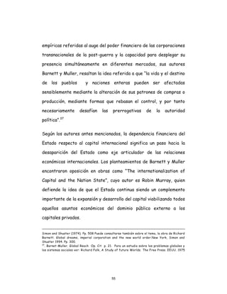 55
empíricas referidas al auge del poder financiero de las corporaciones
transnacionales de la post-guerra y la capacidad para desplegar su
presencia simultáneamente en diferentes mercados, sus autores
Barnett y Muller, resaltan la idea referida a que “la vida y el destino
de los pueblos y naciones enteras pueden ser afectadas
sensiblemente mediante la alteración de sus patrones de compras o
producción, mediante formas que rebasan el control, y por tanto
necesariamente desafían las prerrogativas de la autoridad
política”.37
Según los autores antes mencionados, la dependencia financiera del
Estado respecto al capital internacional significa un paso hacia la
desaparición del Estado como eje articulador de las relaciones
económicas internacionales. Los planteamientos de Barnett y Muller
encontraron oposición en obras como “The internationalization of
Capital and the Nation State”, cuyo autor es Robin Murray, quien
defiende la idea de que el Estado continua siendo un complemento
importante de la expansión y desarrollo del capital viabilizando todos
aquellos asuntos económicos del dominio público externo a los
capitales privados.
Simon and Shuster (1974). Pp. 508 Puede consultarse también sobre el tema, la obra de Richard
Barnett. Global dreams, imperial corporation and the new world order.New York, Simon and
Shuster 1994. Pp. 300.
37
. Barnet-Muller. Global Reach Op. Cit p. 21. Para un estudio sobre los problemas globales y
los sistemas sociales ver: Richard Falk, A Study of future Worlds. The Free Press. EEUU. 1975
 