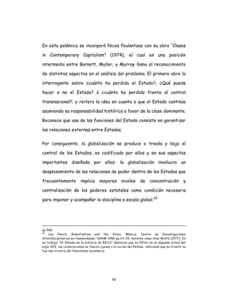 56
En esta polémica se incorporó Nicos Poulantzas con su obra “Clases
in Contemporary Capitalism” (1974), el cual en una posición
intermedia entre Barnett, Muller, y Murray llama al reconocimiento
de distintos aspectos en el análisis del problema. El primero abre la
interrogante sobre ¿cuánto ha perdido el Estado?, ¿Qué puede
hacer o no el Estado? ó ¿cuánto ha perdido frente al control
transnacional?; y reitera la idea en cuanto a que el Estado continúa
asumiendo su responsabilidad histórica a favor de la clase dominante.
Reconoce que una de las funciones del Estado consiste en garantizar
las relaciones externas entre Estados.
Por consiguiente, la globalización se produce a través y bajo el
control de los Estados, es codificada por ellos y en sus aspectos
importantes diseñada por ellos; la globalización involucra un
desplazamiento de las relaciones de poder dentro de los Estados que
frecuentemente implica mayores niveles de concentración y
centralización de los poderes estatales como condición necesaria
para imponer y acompañar la disciplina a escala global.38
pp 506
38
Leo Panich. Globalization and the State, México, Centro de Investigaciones
Interdisciplinarias en Humanidades, UNAM 1996 pp.23-25. Autores como Alan Wolfe (1977). En
su trabajo “El Estado en la historia de EEUU” destacan que en EEUU en la segunda mitad del
siglo XIX, las corporaciones no fueron ajenas a la acción del Estado, indicando que su triunfo no
fue una victoria del liberalismo económico.
 