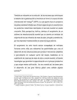 57
También es relevante en la evolución de las nociones que contribuyen
al debate de la globalización la literatura en torno a la nueva división
internacional del trabajo39
(1977). La cual apunta hacia la presencia
de países subdesarrollados que ofrecen espacios para la manufactura
de productos industriales destinados al mercado mundial en escala
creciente. Esta perspectiva teórica, destaca el surgimiento de un
sistema de manufacturación mundial que se asienta en enclaves de
exportación de uso intensivo de mano de obra, dirigido y establecido,
por las empresas transnacionales en zonas de bajos salarios.
El surgimiento de esta teoría estuvo acompañado de múltiples
factores entre ellos son relevantes las posibilidades que crea el
desarrollo de las comunicaciones para producir mercancías completas
o parcialmente en cualquier parte del mundo, basándose en la
explotación de reservas de mano de obra a escala mundial, utilizando
tecnologías que permitan la especialización en el proceso productivo
y que exigen menos calificación. Se van creando así, las bases para
el desarrollo de una gran fábrica global como señalan algunos
autores.40
39
Folkel Frobel, Jurgen Heinrichs and Otto Kreye. “The Tendency Towards a New International
Division Labor. En Review Vol.1, No.1, Summer N.Y. 1977 pp. 34-55. Ver además de estos
autores. “The Utilization of a World Wide Labor Force for Manufacturing Oriented to the
World Market”.Review Vol.1, No.1. Summer. N.Y. 1977, pp. 75-88; y de Arghiri Emmanuel.
“Gains and Losses from the International Division of Labor”. En: Review Vol. 1, No. 2, FALL. N.Y.
1977, pp. 87-108.
40
Joseph Grunwald y Kenneth Flamm. The Global Factory. Foreign Assembly in International
 