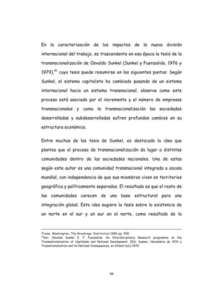 58
En la caracterización de los impactos de la nueva división
internacional del trabajo, es trascendente en esa época la tesis de la
transnacionalización de Osvaldo Sunkel (Sunkel y Fuenzalida, 1976 y
1979),41
cuya tesis puede resumirse en los siguientes puntos: Según
Sunkel, el sistema capitalista ha cambiado pasando de un sistema
internacional hacia un sistema transnacional, observa como este
proceso está asociado por el incremento y el número de empresas
transnacionales y como la transnacionalización las sociedades
desarrolladas y subdesarrolladas sufren profundos cambios en su
estructura económica.
Entre muchas de las tesis de Sunkel, es destacada la idea que
plantea que el proceso de transnacionalización da lugar a distintas
comunidades dentro de las sociedades nacionales. Una de estas
según este autor es una comunidad transnacional integrada a escala
mundial, con independencia de que sus miembros viven en territorios
geográfica y políticamente separados. El resultado es que el resto de
las comunidades carecen de una base estructural para una
integración global. Esta idea sugiere la tesis sobre la existencia de
un norte en el sur y un sur en el norte, como resultado de la
Trade. Washington, The Brookings. Institution 1985 pp. 400.
41
Ver: Osvaldo Sunkel E. F. Fuenzalida. An Interdisciplinary Research programme on the
Transnationalization of Capitalism and National Development, IDS, Sussex, Noviembre de 1976 y
Trasnationalization and its National Consequences, en Villamil (ed.) 1979.
 