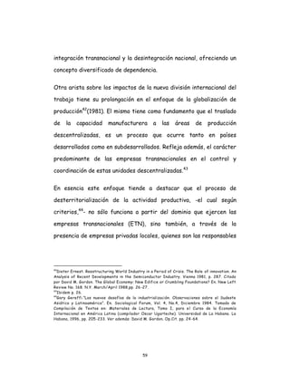 59
integración transnacional y la desintegración nacional, ofreciendo un
concepto diversificado de dependencia.
Otra arista sobre los impactos de la nueva división internacional del
trabajo tiene su prolongación en el enfoque de la globalización de
producción42
(1981). El mismo tiene como fundamento que el traslado
de la capacidad manufacturera a las áreas de producción
descentralizadas, es un proceso que ocurre tanto en países
desarrollados como en subdesarrollados. Refleja además, el carácter
predominante de las empresas transnacionales en el control y
coordinación de estas unidades descentralizadas.43
En esencia este enfoque tiende a destacar que el proceso de
desterritorialización de la actividad productiva, -el cual según
criterios,44
- no sólo funciona a partir del dominio que ejercen las
empresas transnacionales (ETN), sino también, a través de la
presencia de empresas privadas locales, quienes son las responsables
42
Dieter Ernest. Reestructuring World Industry in a Period of Crisis. The Role of innovation. An
Analysis of Recent Developments in the Semiconductor Industry. Vienna 1981, p. 287. Citado
por David M. Gordon. The Global Economy: New Edifice or Crumbling Foundations? En. New Left
Review No. 168. N.Y. March/April 1988,pp. 26-27.
43
Ibidem p. 26.
44
Gary Gereffi.”Los nuevos desafíos de la industrialización. Observaciones sobre el Sudeste
Asiático y Latinoamérica”. En. Sociological Forum, Vol. 4, No.4, Diciembre 1984. Tomado de
Compilación de Textos en: Materiales de Lectura, Tomo I, para el Curso de la Economía
Internacional en América Latina (compilador Oscar Ugarteche). Universidad de La Habana. La
Habana, 1996, pp. 205-233. Ver además: David M. Gordon. Op.Cit. pp. 24-64.
 