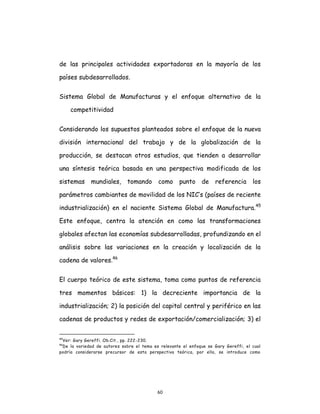 60
de las principales actividades exportadoras en la mayoría de los
países subdesarrollados.
Sistema Global de Manufacturas y el enfoque alternativo de la
competitividad
Considerando los supuestos planteados sobre el enfoque de la nueva
división internacional del trabajo y de la globalización de la
producción, se destacan otros estudios, que tienden a desarrollar
una síntesis teórica basada en una perspectiva modificada de los
sistemas mundiales, tomando como punto de referencia los
parámetros cambiantes de movilidad de los NIC’s (países de reciente
industrialización) en el naciente Sistema Global de Manufactura.45
Este enfoque, centra la atención en como las transformaciones
globales afectan las economías subdesarrolladas, profundizando en el
análisis sobre las variaciones en la creación y localización de la
cadena de valores.46
El cuerpo teórico de este sistema, toma como puntos de referencia
tres momentos básicos: 1) la decreciente importancia de la
industrialización; 2) la posición del capital central y periférico en las
cadenas de productos y redes de exportación/comercialización; 3) el
45
Ver: Gary Gereffi. Ob.Cit., pp. 222-230.
46
De la variedad de autores sobre el tema es relevante el enfoque se Gary Gereffi, el cual
podría considerarse precursor de esta perspectiva teórica, por ello, se introduce como
 