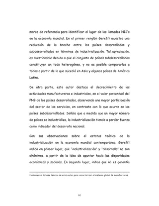 61
marco de referencia para identificar el lugar de los llamados NIC’s
en la economía mundial. En el primer renglón Gereffi muestra una
reducción de la brecha entre los países desarrollados y
subdesarrollados en términos de industrialización. Tal apreciación,
es cuestionable debido a que el conjunto de países subdesarrollados
constituyen un todo heterogéneo, y no es posible compararlos a
todos a partir de lo que sucedió en Asia y algunos países de América
Latina.
De otra parte, este autor destaca el decrecimiento de las
actividades manufactureras e industriales, en el valor porcentual del
PNB de los países desarrollados, observando una mayor participación
del sector de los servicios, en contraste con lo que ocurre en los
países subdesarrollados. Señala que a medida que un mayor número
de países se industrializa, la industrialización tiende a perder fuerza
como indicador del desarrollo nacional.
Con sus observaciones sobre el estatus teórico de la
industrialización en la economía mundial contemporánea, Gereffi
indica en primer lugar, que “industrialización” y “desarrollo” no son
sinónimos, a partir de la idea de apuntar hacia las disparidades
económicas y sociales. En segundo lugar, indica que no es garantía
fundamental la base teórica de este autor para caracterizar el sistema global de manufacturas.
 