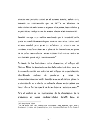 62
alcanzar una posición central en el sistema mundial, señala esto,
tomando en consideración que los NIC´s en términos de
industrialización relativamente superan a los países desarrollados, y
su posición no condujo a cambios sustanciales en el sistema mundial.
Gereffi concluye este análisis resaltando que la industrialización
puede ser condición necesaria para alcanzar un estatus central en el
sistema mundial, pero ya no es suficiente, y reconoce que las
continuas transformaciones en el plano de las innovaciones por parte
de los países desarrollados tienden a convertir el estatus central en
una frontera que se aleja constantemente47
Partiendo de las limitaciones antes observadas, el enfoque del
Sistema Global de Manufacturas aborda la variante de insertarse en
la economía mundial con criterios estratégicos de especialización,
identificando cadenas de productos y redes de
comercialización/exportación. Considera que en el sistema global, la
producción de un producto normalmente abarca varios países que
desarrollan su función a partir de las ventajas de costos que posee.48
Para el análisis de las implicaciones de la globalización de la
producción en países subdesarrollados, Gereffi toma en
47
Ver: Gary Gereffi. Op.cit.
48
Ello se aplica tanto para manufacturas tradicionales como modernas. Gary Gereffi.
Development Strategies and the global factory: Latin America and East Asia. En The Annals of
 