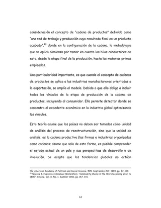 63
consideración el concepto de “cadena de productos” definido como
“una red de trabajo y producción cuyo resultado final es un producto
acabado”,49
donde en la configuración de la cadena, la metodología
que se aplica comienza por tomar en cuenta los hilos conductores de
esta, desde la etapa final de la producción, hasta las materias primas
empleadas.
Una particularidad importante, es que cuando el concepto de cadenas
de productos se aplica a las industrias manufactureras orientadas a
la exportación, se amplía el modelo. Debido a que ello obliga a incluir
todos los vínculos de la etapa de producción de la cadena de
productos, incluyendo al consumidor. Ello permite detectar donde se
concentra el excedente económico en la industria global optimizando
los vínculos.
Esta teoría asume que los países no deben ser tomados como unidad
de análisis del proceso de reestructuración, sino que la unidad de
análisis, es la cadena productiva (las firmas e industrias organizadas
como cadenas; asume que solo de esta forma, es posible comprender
el estado actual de un país y sus perspectivas de desarrollo o de
involución. Se acepta que las tendencias globales no actúan
the American Academy of Political and Social Science, 505. Septiembre NY. 1989, pp. 92-109.
49
Terence K. Hopkins e Immanuel Wallerstein. “Commodity Chains in the World economy prior to
1800”. Review, Vol. X, No. 1. Summer 1986, pp. 157-170.
 