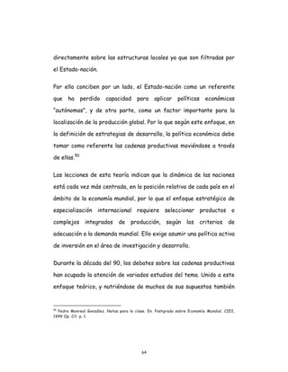 64
directamente sobre las estructuras locales ya que son filtradas por
el Estado-nación.
Por ello conciben por un lado, el Estado-nación como un referente
que ha perdido capacidad para aplicar políticas económicas
“autónomas”, y de otra parte, como un factor importante para la
localización de la producción global. Por lo que según este enfoque, en
la definición de estrategias de desarrollo, la política económica debe
tomar como referente las cadenas productivas moviéndose a través
de ellas.50
Las lecciones de esta teoría indican que la dinámica de las naciones
está cada vez más centrada, en la posición relativa de cada país en el
ámbito de la economía mundial, por lo que el enfoque estratégico de
especialización internacional requiere seleccionar productos o
complejos integrados de producción, según los criterios de
adecuación a la demanda mundial. Ello exige asumir una política activa
de inversión en el área de investigación y desarrollo.
Durante la década del 90, los debates sobre las cadenas productivas
han ocupado la atención de variados estudios del tema. Unido a este
enfoque teórico, y nutriéndose de muchos de sus supuestos también
50
Pedro Monreal González. Notas para la clase. En. Postgrado sobre Economía Mundial. CIEI,
1999 Op. Cit. p. 1.
 