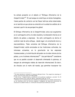 65
ha estado presente en el debate el “Enfoque Alternativo de la
Competitividad”.51
El cual aunque no constituye un núcleo homogéneo,
tienen puntos de contacto con las líneas teóricas antes observadas,
en el sentido en que ubican su atención en la unidad de análisis de lo
nacional a partir de una perspectiva global.
El Enfoque Alternativo de la Competitividad, ubica sus argumentos
en el contrapunto entre el orden mundial y la dimensión interna en el
ámbito de países y empresas. De este contrapunto se deriva el
carácter dual de este enfoque, dando lugar a la orientación micro y
macrosistémica. Tales variantes del Enfoque Alternativo de la
Competitividad, están enraizadas en las tradiciones culturales, los
intereses actuantes, en la gravitación de las empresas
transnacionales, y la distribución del poder en el orden interno de los
países, y en el sistema internacional.52
Sus partidarios53
consideran
que no es posible acceder al desarrollo eliminando la pobreza, al
margen de estrategias viables de inserción internacional. Es decir,
de vínculos con el resto del mundo, que permitan incorporar los
51
En estos estudios es relevante el trabajo de Michael Porter. The competitive advantage of
nations. The Free Press, New York 1990 pp.855.
52
Aldo Ferrer. “Competitividad y orientación de las políticas económicas y sociales”. En. El
Mercado de Valores, No.9, Año LIX. México. Septiembre 1994, pp. 37-40.
53
Destacan que la interpretación de las tendencias predominantes en el sistema internacional y
de las relaciones entre los factores exógenos y endógenos del desarrollo determinan los
alcances de la competitividad y la orientación de las políticas económicas y sociales.
 