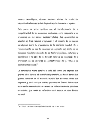 66
avances tecnológicos, obtener mayores niveles de producción
expandiendo el empleo y distribuyendo equitativamente el ingreso.
Este punto de vista, sostiene que el fortalecimiento de la
competitividad de las economías nacionales, es la respuesta a los
problemas de los países subdesarrollados. Sus argumentos se
asientan en tres razones principales: 1) el impacto de los nuevos
paradigmas sobre la organización de la economía mundial; 2) el
reconocimiento de que la capacidad de competir con éxito en los
mercados mundiales depende de los factores sociales, culturales y
económicos y no sólo de la dotación relativa de recursos; 3) la
proyección de los criterios de competitividad de la firma a las
economías nacionales.54
La perspectiva micro concibe a cada país como una empresa que
gravita en el espacio de un mercado planetario. La macro señala que
quienes compiten en el mercado mundial son sistemas, antes que
empresas, y en el caso que plantea que compiten firmas, destaca que
estas están insertadas en un sistema de redes económicas y sociales
articuladas, que tienen su referente en el espacio de cada Estado
nacional.
54
M.E.Porter. The Competitive Advantage of Nations. Op. cit. pp. 69-131.
 