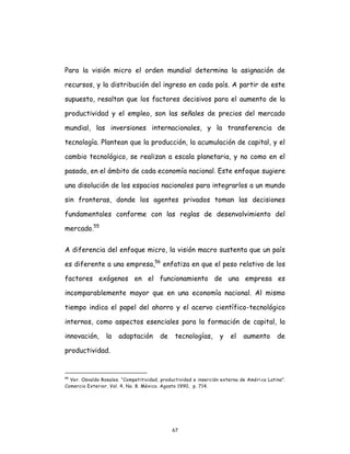 67
Para la visión micro el orden mundial determina la asignación de
recursos, y la distribución del ingreso en cada país. A partir de este
supuesto, resaltan que los factores decisivos para el aumento de la
productividad y el empleo, son las señales de precios del mercado
mundial, las inversiones internacionales, y la transferencia de
tecnología. Plantean que la producción, la acumulación de capital, y el
cambio tecnológico, se realizan a escala planetaria, y no como en el
pasado, en el ámbito de cada economía nacional. Este enfoque sugiere
una disolución de los espacios nacionales para integrarlos a un mundo
sin fronteras, donde los agentes privados toman las decisiones
fundamentales conforme con las reglas de desenvolvimiento del
mercado.55
A diferencia del enfoque micro, la visión macro sustenta que un país
es diferente a una empresa,56
enfatiza en que el peso relativo de los
factores exógenos en el funcionamiento de una empresa es
incomparablemente mayor que en una economía nacional. Al mismo
tiempo indica el papel del ahorro y el acervo científico-tecnológico
internos, como aspectos esenciales para la formación de capital, la
innovación, la adaptación de tecnologías, y el aumento de
productividad.
55
Ver. Osvaldo Rosales. “Competitividad, productividad e inserción externa de Améri ca Latina”.
Comercio Exterior, Vol. 4, No. 8. México. Agosto 1990, p. 714.
 