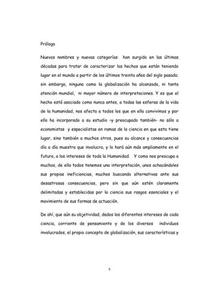 6
Prólogo
Nuevos nombres y nuevas categorías han surgido en las últimas
décadas para tratar de caracterizar los hechos que están teniendo
lugar en el mundo a partir de los últimos treinta años del siglo pasado;
sin embargo, ninguna como la globalización ha alcanzado, ni tanta
atención mundial, ni mayor número de interpretaciones. Y es que el
hecho está asociado como nunca antes, a todas las esferas de la vida
de la humanidad, nos afecta a todos los que en ella convivimos y por
ello ha incorporado a su estudio –y preocupado también- no sólo a
economistas y especialistas en ramas de la ciencia en que esta tiene
lugar, sino también a muchos otros, pues su alcance y consecuencias
día a día muestra que involucra, y lo hará aún más ampliamente en el
futuro, a los intereses de toda la Humanidad. Y como nos preocupa a
muchos, de ella todos tenemos una interpretación, unos achacándoles
sus propias ineficiencias, muchos buscando alternativas ante sus
desastrosas consecuencias, pero sin que aún estén claramente
delimitadas y establecidas por la ciencia sus rasgos esenciales y el
movimiento de sus formas de actuación.
De ahí, que aún su objetividad, dados los diferentes intereses de cada
ciencia, corriente de pensamiento y de los diversos individuos
involucrados, el propio concepto de globalización, sus características y
 