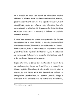 69
De lo señalado, se deriva como lección que en el camino hacia el
desarrollo la apertura de un país debería ser cautelosa, selectiva,
paulatina y considerar la elevación de la capacidad productiva, lo cual
es posible, para países que realizan procesos internos de desarrollo
social, elevando la calidad de vida de su población, diversificando su
estructura productiva e incorporando actividades de creciente
contenido tecnológico.
Otro de los argumentos del enfoque alternativo sobre los factores
determinantes de la competitividad, es que conciben esta última
como un aspecto condicionador de las políticas económicas y sociales.
El enfoque micro, coloca la atención en que la asignación de recursos
y la distribución del ingreso son decididos por el juego de las fuerzas
del mercado, particularmente, en economías abiertas integradas al
orden económico y financiero internacional.
Según esta visión, el Estado debe mantenerse al margen de la
actividad económica, financiera y de participar en la producción de
bienes y servicios. El resultado de ello, para los distintos países y
regiones ha sido diverso; entre ellos desarrollo de políticas de
desregulación, privatizaciones de empresas públicas, rebaja o
eliminación de los aranceles y de las restricciones no tarifarias,
57
Ver: Aldo Ferrer. Op. Cit., p. 39.
 