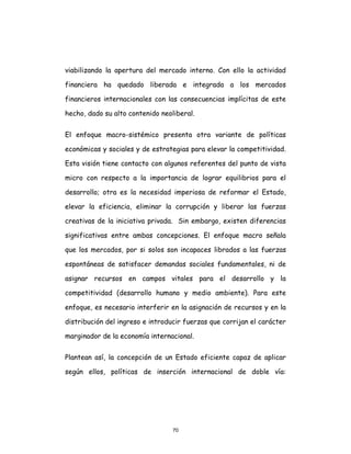 70
viabilizando la apertura del mercado interno. Con ello la actividad
financiera ha quedado liberada e integrada a los mercados
financieros internacionales con las consecuencias implícitas de este
hecho, dado su alto contenido neoliberal.
El enfoque macro-sistémico presenta otra variante de políticas
económicas y sociales y de estrategias para elevar la competitividad.
Esta visión tiene contacto con algunos referentes del punto de vista
micro con respecto a la importancia de lograr equilibrios para el
desarrollo; otra es la necesidad imperiosa de reformar el Estado,
elevar la eficiencia, eliminar la corrupción y liberar las fuerzas
creativas de la iniciativa privada. Sin embargo, existen diferencias
significativas entre ambas concepciones. El enfoque macro señala
que los mercados, por si solos son incapaces librados a las fuerzas
espontáneas de satisfacer demandas sociales fundamentales, ni de
asignar recursos en campos vitales para el desarrollo y la
competitividad (desarrollo humano y medio ambiente). Para este
enfoque, es necesario interferir en la asignación de recursos y en la
distribución del ingreso e introducir fuerzas que corrijan el carácter
marginador de la economía internacional.
Plantean así, la concepción de un Estado eficiente capaz de aplicar
según ellos, políticas de inserción internacional de doble vía:
 