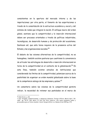 71
consistentes en la apertura del mercado interno y de las
importaciones; por otra parte, el fomento de las exportaciones a
través de la consolidación de la estructura económica y social y del
sistema de redes que integran la nación. El enfoque macro del orden
global, sostiene que la competitividad y la inserción internacional
deben ser procesos orientados a través de políticas industriales,
tecnológicas, de desarrollo humano y de protección del ecosistema.
Destacan así, que esta tarea requiere de la presencia activa del
Estado y las organizaciones sociales.58
El debate de las visiones alternativas de la competitividad, no es
homogéneo, también existen posturas que cuestionan la conveniencia
de articular las estrategias de desarrollo e inserción internacional en
torno de la competitividad en el contexto de la globalización.59
En
esta línea, también existen estudios de instituciones que
considerando los límites de la competitividad, polemizan acerca de la
posibilidad de organizar un orden mundial globalizado sobre la base
de la competencia salvaje de las empresas y países.60
Un comentario sobre las visiones de la competitividad permite
indicar, la necesidad de retomar sus postulados en el marco de
58
Aldo Ferrer, p. 40.
59
Paul .Krugman. Competitiveness: a dangerous obsession. Foreign Affairs. March -April NY.
1994 pp. 39-47. Ravi Batra. El mito del libre comercio. Una nueva propuesta audaz y
provocadora para el futuro mundial. Javier Vergara Editor s.a. Buenos Aires 1994 pp. 274.
 
