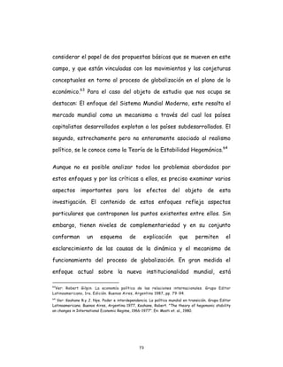 73
considerar el papel de dos propuestas básicas que se mueven en este
campo, y que están vinculadas con los movimientos y las conjeturas
conceptuales en torno al proceso de globalización en el plano de lo
económico.63
Para el caso del objeto de estudio que nos ocupa se
destacan: El enfoque del Sistema Mundial Moderno, este resalta el
mercado mundial como un mecanismo a través del cual los países
capitalistas desarrollados explotan a los países subdesarrollados. El
segundo, estrechamente pero no enteramente asociado al realismo
político, se le conoce como la Teoría de la Estabilidad Hegemónica.64
Aunque no es posible analizar todos los problemas abordados por
estos enfoques y por las críticas a ellos, es preciso examinar varios
aspectos importantes para los efectos del objeto de esta
investigación. El contenido de estos enfoques refleja aspectos
particulares que contraponen los puntos existentes entre ellos. Sin
embargo, tienen niveles de complementariedad y en su conjunto
conforman un esquema de explicación que permiten el
esclarecimiento de las causas de la dinámica y el mecanismo de
funcionamiento del proceso de globalización. En gran medida el
enfoque actual sobre la nueva institucionalidad mundial, está
63
Ver: Robert Gilpin. La economía política de las relaciones internacionales. Grupo Editor
Latinoamericano, 1ra. Edición. Buenos Aires, Argentina 1987, pp. 79-94.
64
Ver: Keohane R.y J. Nye. Poder e interdependencia. La política mundial en transición. Grupo Editor
Latinoamericano. Buenos Aires, Argentina 1977, Keohane, Robert. "The theory of hegemonic stability
an changes in International Economic Regime, 1966-1977". En: Mosti et. al., 1980.
 