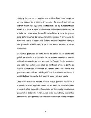 75
clásico y de otra parte, aquellos que se identifican como marxistas
pero se desvían de la concepción anterior. De acuerdo con esto se
podrían hacer las siguientes acotaciones; en su fundamentación
marxista aceptan el lugar predominante de la esfera económica y de
la lucha de clases sobre los conflictos políticos y entre los grupos,
como determinantes del comportamiento humano. A diferencia del
marxismo clásico la teoría del Sistema Mundial Moderno distingue
una jerarquía internacional y de lucha entre estados y clases
económicas.
El segundo postulado de esta teoría se centra en el capitalismo
global, asumiendo la existencia de un sistema económico mundial
unificado compuesto por una jerarquía de Estados donde predomina
una clase, las cuales según ellos se mantienen unidos a partir de
fuerzas económicas. Reconocen el sistema como una fuente que
genera subdesarrollo en toda la periferia dependiente, mutilando la
posibilidad que tiene este de transmitir desarrollo sobre ésta.
Otro de los supuestos de este enfoque es que parte de reconocer la
economía mundial moderna como un sistema de contradicciones
propias de ellas, que están influenciadas por leyes deterministas que
gobiernan su desarrollo histórico, sus crisis inevitables y su eventual
destrucción. Esta perspectiva considera la relación centro-periferia
 