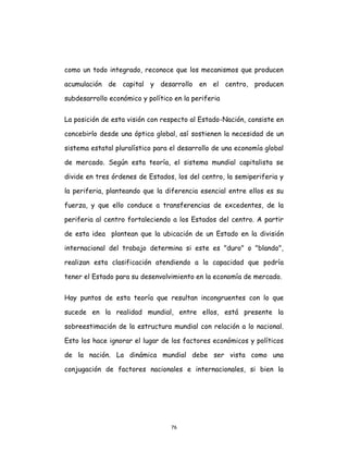 76
como un todo integrado, reconoce que los mecanismos que producen
acumulación de capital y desarrollo en el centro, producen
subdesarrollo económico y político en la periferia
La posición de esta visión con respecto al Estado-Nación, consiste en
concebirlo desde una óptica global, así sostienen la necesidad de un
sistema estatal pluralístico para el desarrollo de una economía global
de mercado. Según esta teoría, el sistema mundial capitalista se
divide en tres órdenes de Estados, los del centro, la semiperiferia y
la periferia, planteando que la diferencia esencial entre ellos es su
fuerza, y que ello conduce a transferencias de excedentes, de la
periferia al centro fortaleciendo a los Estados del centro. A partir
de esta idea plantean que la ubicación de un Estado en la división
internacional del trabajo determina si este es "duro" o "blando",
realizan esta clasificación atendiendo a la capacidad que podría
tener el Estado para su desenvolvimiento en la economía de mercado.
Hay puntos de esta teoría que resultan incongruentes con lo que
sucede en la realidad mundial, entre ellos, está presente la
sobreestimación de la estructura mundial con relación a lo nacional.
Esto los hace ignorar el lugar de los factores económicos y políticos
de la nación. La dinámica mundial debe ser vista como una
conjugación de factores nacionales e internacionales, si bien la
 
