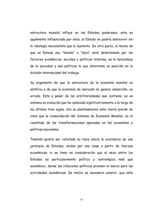 77
estructura mundial influye en los Estados poderosos, esta es
igualmente influenciada por ellos, el Estado no podría sobrevivir sin
la ideología nacionalista que lo sustenta. De otra parte, el hecho de
que un Estado sea "blando" o "duro" está determinado por los
factores económicos, sociales y políticos internos, es la naturaleza
de la sociedad y sus políticas lo que determina su posición en la
división internacional del trabajo.
Su argumento de que la estructura de la economía mundial es
estática y de que la economía de mercado no genera desarrollo, es
errado. Esta a pesar de las arbitrariedades que contiene, es un
sistema en evolución que ha cambiado significativamente a lo largo de
los últimos tres siglos. Con su planteamiento esta teoría pierde de
vista que la consolidación del Sistema de Economía Mundial, es el
resultado de las transformaciones operadas en las economías y
políticas nacionales.
También podría ser refutada su tesis sobre la existencia de una
jerarquía de Estados, unidos por una clase a partir de fuerzas
económicas, si se toma en consideración que el nexo entre los
Estados es particularmente político y estratégico más que
económico, donde las relaciones políticas proveen el marco para las
actividades económicas. De hecho es necesario aclarar, que esta
 
