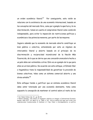 79
un orden económico liberal.67
Por consiguiente, esta visión se
relaciona con la existencia de una economía internacional, basada en
los conceptos del mercado libre, como por ejemplo la apertura y la no
discriminación, toman en cuenta el compromiso liberal como condición
indispensable, para evitar la imposición de restricciones políticas y
económicas a las potencias menores, por parte de las mayores.
Sugiere además que la economía de mercado abierta constituye un
bien público o colectivo, entendiendo por este un régimen de
intercambio liberal y abierto basado en el principio de no
discriminación y reciprocidad incondicional de la Nación Más
Favorecida, de lo que se deriva que una concesión arancelaria hecha a
un país debe ser extendida a otros. Esto es un ejemplo de lo que para
ellos es un bien público. De acuerdo con este enfoque, el Estado líder
o hegemónico tiene la responsabilidad de garantizar la provisión de
bienes colectivos, tales como un sistema comercial abierto y una
divisa estable.68
Este enfoque tiende a justificar que un sistema económico liberal
debe estar tutoreado por una economía dominante, toma como
supuesto la concepción de mantener el control sobre el resto de los
67
Ver: Robert Gilpin. Op. Cit., pp. 86-94.
68
Robert Keohane. "The theory of hegemonic stability an changes in International Economic
Regime, 1966-1977". En: Mosti et. al., 1980, p. 132. Para un análisis del lugar que le dan a las
organizaciones transnacionales. R. Keohane y J. Nye. Poder e interdependencia. La política
 