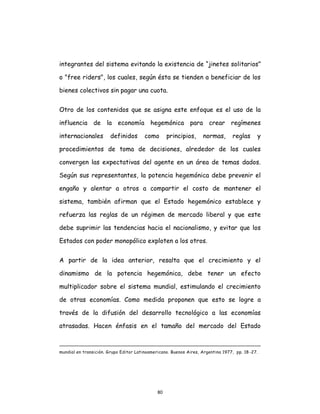 80
integrantes del sistema evitando la existencia de “jinetes solitarios”
o "free riders", los cuales, según ésta se tienden a beneficiar de los
bienes colectivos sin pagar una cuota.
Otro de los contenidos que se asigna este enfoque es el uso de la
influencia de la economía hegemónica para crear regímenes
internacionales definidos como principios, normas, reglas y
procedimientos de toma de decisiones, alrededor de los cuales
convergen las expectativas del agente en un área de temas dados.
Según sus representantes, la potencia hegemónica debe prevenir el
engaño y alentar a otros a compartir el costo de mantener el
sistema, también afirman que el Estado hegemónico establece y
refuerza las reglas de un régimen de mercado liberal y que este
debe suprimir las tendencias hacia el nacionalismo, y evitar que los
Estados con poder monopólico exploten a los otros.
A partir de la idea anterior, resalta que el crecimiento y el
dinamismo de la potencia hegemónica, debe tener un efecto
multiplicador sobre el sistema mundial, estimulando el crecimiento
de otras economías. Como medida proponen que esto se logre a
través de la difusión del desarrollo tecnológico a las economías
atrasadas. Hacen énfasis en el tamaño del mercado del Estado
mundial en transición. Grupo Editor Latinoamericano. Buenos Aires, Argentina 1977, pp. 18-27.
 