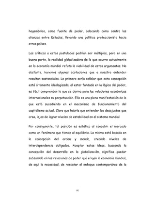 81
hegemónico, como fuente de poder, colocando como centro las
alianzas entre Estados, llevando una política proteccionista hacia
otros países.
Las críticas a estos postulados podrían ser múltiples, pero en una
buena parte, la realidad globalizadora de lo que ocurre actualmente
en la economía mundial refuta la viabilidad de estos argumentos. No
obstante, haremos algunas acotaciones que a nuestro entender
resultan sustanciales. Lo primero sería señalar que esta concepción
está altamente ideologizada; al estar fundada en la lógica del poder,
es fácil comprender lo que se deriva para las relaciones económicas
internacionales su perpetuación. Ella es una plena manifestación de lo
que está sucediendo en el mecanismo de funcionamiento del
capitalismo actual. Claro que habría que entender los desajustes que
crea, lejos de lograr niveles de estabilidad en el sistema mundial.
Por consiguiente, tal posición es estática al concebir el mercado
como un fenómeno que tiende al equilibrio. La misma está basada en
la concepción del orden y mando, creando niveles de
interdependencia obligados. Aceptar estas ideas, buscando la
concepción del desarrollo en la globalización, significa quedar
subsumido en las relaciones de poder que erigen la economía mundial,
de aquí la necesidad, de rescatar el enfoque contemporáneo de la
 