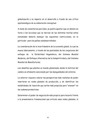 82
globalización y su impacto en el desarrollo a través de una crítica
epistemológica de su elaboración conceptual.
A modo de comentarios parciales, se podría apuntar que un debate en
torno a las lecciones que se derivan de las distintas teorías antes
estudiadas debería manejar las siguientes restricciones, en lo
particular para los países subdesarrollados:
La consideración de la incertidumbre de la economía global, la cual se
mueve básicamente, a través de los postulados de las conjeturas del
enfoque de la Estabilidad Hegemónica, del Sistema Mundial
Moderno, del Enfoque Alternativo de la Competitividad y del Sistema
Mundial de Manufacturas;
Los desafíos que plantea un mundo globalizado donde la lentitud del
cambio es altamente sancionado por las desigualdades del entorno;
Lo anterior requiere valorar las perspectivas más realistas de poder
insertarse en redes globales de producción, y de identificar las
modalidades de inserción que serían más propicias para “avanzar” en
las cadenas productivas;
Determinar el poder de negociación más propicio para hacerle frente
a la preeminencia transnacional que articula esas redes globales, lo
 