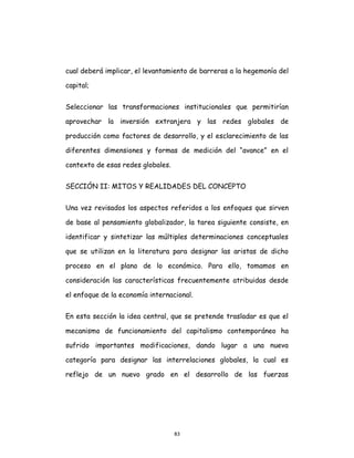 83
cual deberá implicar, el levantamiento de barreras a la hegemonía del
capital;
Seleccionar las transformaciones institucionales que permitirían
aprovechar la inversión extranjera y las redes globales de
producción como factores de desarrollo, y el esclarecimiento de las
diferentes dimensiones y formas de medición del “avance” en el
contexto de esas redes globales.
SECCIÓN II: MITOS Y REALIDADES DEL CONCEPTO
Una vez revisados los aspectos referidos a los enfoques que sirven
de base al pensamiento globalizador, la tarea siguiente consiste, en
identificar y sintetizar las múltiples determinaciones conceptuales
que se utilizan en la literatura para designar las aristas de dicho
proceso en el plano de lo económico. Para ello, tomamos en
consideración las características frecuentemente atribuidas desde
el enfoque de la economía internacional.
En esta sección la idea central, que se pretende trasladar es que el
mecanismo de funcionamiento del capitalismo contemporáneo ha
sufrido importantes modificaciones, dando lugar a una nueva
categoría para designar las interrelaciones globales, la cual es
reflejo de un nuevo grado en el desarrollo de las fuerzas
 
