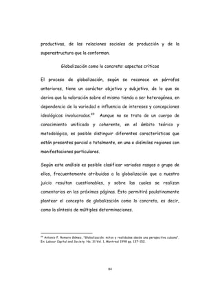 84
productivas, de las relaciones sociales de producción y de la
superestructura que la conforman.
Globalización como lo concreto: aspectos críticos
El proceso de globalización, según se reconoce en párrafos
anteriores, tiene un carácter objetivo y subjetivo, de lo que se
deriva que la valoración sobre el mismo tienda a ser heterogénea, en
dependencia de la variedad e influencia de intereses y concepciones
ideológicas involucradas.69
Aunque no se trata de un cuerpo de
conocimiento unificado y coherente, en el ámbito teórico y
metodológico, es posible distinguir diferentes características que
están presentes parcial o totalmente, en una o disímiles regiones con
manifestaciones particulares.
Según este análisis es posible clasificar variados rasgos o grupo de
ellos, frecuentemente atribuidos a la globalización que a nuestro
juicio resultan cuestionables, y sobre las cuales se realizan
comentarios en las próximas páginas. Esto permitirá paulatinamente
plantear el concepto de globalización como lo concreto, es decir,
como la síntesis de múltiples determinaciones.
69
Antonio F. Romero Gómez, "Globalización: mitos y realidades desde una perspectiva cubana".
En: Labour Capital and Society. No. 31 Vol. 1, Montreal 1998 pp. 137-152.
 