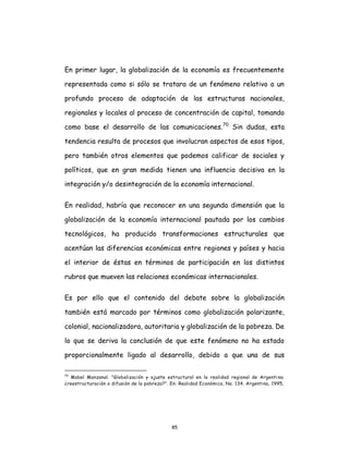 85
En primer lugar, la globalización de la economía es frecuentemente
representada como si sólo se tratara de un fenómeno relativo a un
profundo proceso de adaptación de las estructuras nacionales,
regionales y locales al proceso de concentración de capital, tomando
como base el desarrollo de las comunicaciones.70
Sin dudas, esta
tendencia resulta de procesos que involucran aspectos de esos tipos,
pero también otros elementos que podemos calificar de sociales y
políticos, que en gran medida tienen una influencia decisiva en la
integración y/o desintegración de la economía internacional.
En realidad, habría que reconocer en una segunda dimensión que la
globalización de la economía internacional pautada por los cambios
tecnológicos, ha producido transformaciones estructurales que
acentúan las diferencias económicas entre regiones y países y hacia
el interior de éstas en términos de participación en los distintos
rubros que mueven las relaciones económicas internacionales.
Es por ello que el contenido del debate sobre la globalización
también está marcado por términos como globalización polarizante,
colonial, nacionalizadora, autoritaria y globalización de la pobreza. De
lo que se deriva la conclusión de que este fenómeno no ha estado
proporcionalmente ligado al desarrollo, debido a que una de sus
70
Mabel Manzanal. "Globalización y ajuste estructural en la realidad regional de Argenti na:
¿reestructuración o difusión de la pobreza?". En: Realidad Económica, No. 134. Argentina, 1995,
 