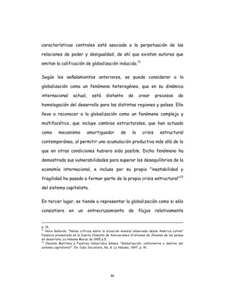 86
características centrales está asociada a la perpetuación de las
relaciones de poder y desigualdad, de ahí que existan autores que
emitan la calificación de globalización inducida.71
Según los señalamientos anteriores, se puede considerar a la
globalización como un fenómeno heterogéneo, que en su dinámica
internacional actual, está distante de crear procesos de
homologación del desarrollo para las distintas regiones y países. Ello
lleva a reconocer a la globalización como un fenómeno complejo y
multifacético, que incluye cambios estructurales, que han actuado
como mecanismo amortiguador de la crisis estructural
contemporánea, al permitir una acumulación productiva más allá de lo
que en otras condiciones hubiera sido posible. Dicho fenómeno ha
demostrado sus vulnerabilidades para superar los desequilibrios de la
economía internacional, e incluso por su propia "inestabilidad y
fragilidad ha pasado a formar parte de la propia crisis estructural”72
del sistema capitalista.
En tercer lugar, se tiende a representar la globalización como si sólo
consistiera en un entrecruzamiento de flujos relativamente
p. 16.
71
Helio Gallardo, "Notas críticas sobre la situación mundial observada desde América Latina"
Ponencia presentada en la Cuarta Consulta de Asociaciones Cristianas de Jóvenes de los países
en desarrollo, La Habana Marzo de 1995 p.5.
72
Osvaldo Martínez y Faustino Cobarrubia Gómez. "Globalización: ¿alternativa o destino del
sistema capitalista?". En: Cuba Socialista, No. 8. La Habana, 1997, p. 41.
 