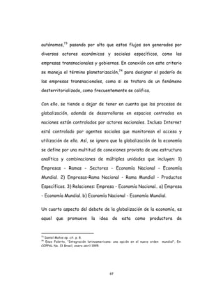 87
autónomos,73
pasando por alto que estos flujos son generados por
diversos actores económicos y sociales específicos, como las
empresas transnacionales y gobiernos. En conexión con este criterio
se maneja el término planetarización,74
para designar el poderío de
las empresas transnacionales, como si se tratara de un fenómeno
desterritorializado, como frecuentemente se califica.
Con ello, se tiende a dejar de tener en cuenta que los procesos de
globalización, además de desarrollarse en espacios centrados en
naciones están controlados por actores nacionales. Incluso Internet
está controlado por agentes sociales que monitorean el acceso y
utilización de ella. Así, se ignora que la globalización de la economía
se define por una multitud de conexiones provista de una estructura
analítica y combinaciones de múltiples unidades que incluyen: 1)
Empresas - Ramas - Sectores - Economía Nacional - Economía
Mundial. 2) Empresas-Rama Nacional - Rama Mundial - Productos
Específicos. 3) Relaciones: Empresa - Economía Nacional.. a) Empresa
- Economía Mundial. b) Economía Nacional - Economía Mundial.
Un cuarto aspecto del debate de la globalización de la economía, es
aquel que promueve la idea de esta como productora de
73
Daniel Matos op. cit. p. 8.
74
Enzo Faletto, "Integración latinoamericana: una opción en el nuevo orden mundial", En:
COPPAL No. 13 Brasil, enero-abril 1995
 