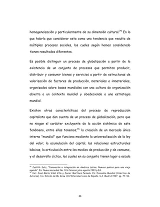 88
homogeneización y particularmente de su dimensión cultural.75
En lo
que habría que considerar esta como una tendencia que resulta de
múltiples procesos sociales, los cuales según hemos considerado
tienen resultados diferentes.
Es posible distinguir un proceso de globalización a partir de la
existencia de un conjunto de procesos que permiten producir,
distribuir y consumir bienes y servicios a partir de estructuras de
valorización de factores de producción, materiales e inmateriales,
organizados sobre bases mundiales con una cultura de organización
abierta a un contexto mundial y obedeciendo a una estrategia
mundial.
Existen otras características del proceso de reproducción
capitalista que dan cuenta de un proceso de globalización, pero que
no niegan el carácter excluyente de la acción sistémica de este
fenómeno, entre ellas tenemos;76
la creación de un mercado único
interno "mundial" que funciona mediante la universalización de la ley
del valor; la acumulación del capital, las relaciones estructurales
básicas, la articulación entre los medios de producción y de consumo,
y el desarrollo cíclico, los cuales en su conjunto tienen lugar a escala
75
Juditth Sutz, "Innovación e integración en América Latina. Nuevos puntos para una vieja
agenda", En: Nueva sociedad No. 126 Caracas julio-agosto 1993 p.84.
76
Ver: José María Vidal Villa y Javier Martínez Peinado. En: Economía Mundial (Colectivo de
Autores), 1ra. Edición de Mc Graw Hill/Interamericana de España, S.A. Madrid 1997, pp. 77-96.
 